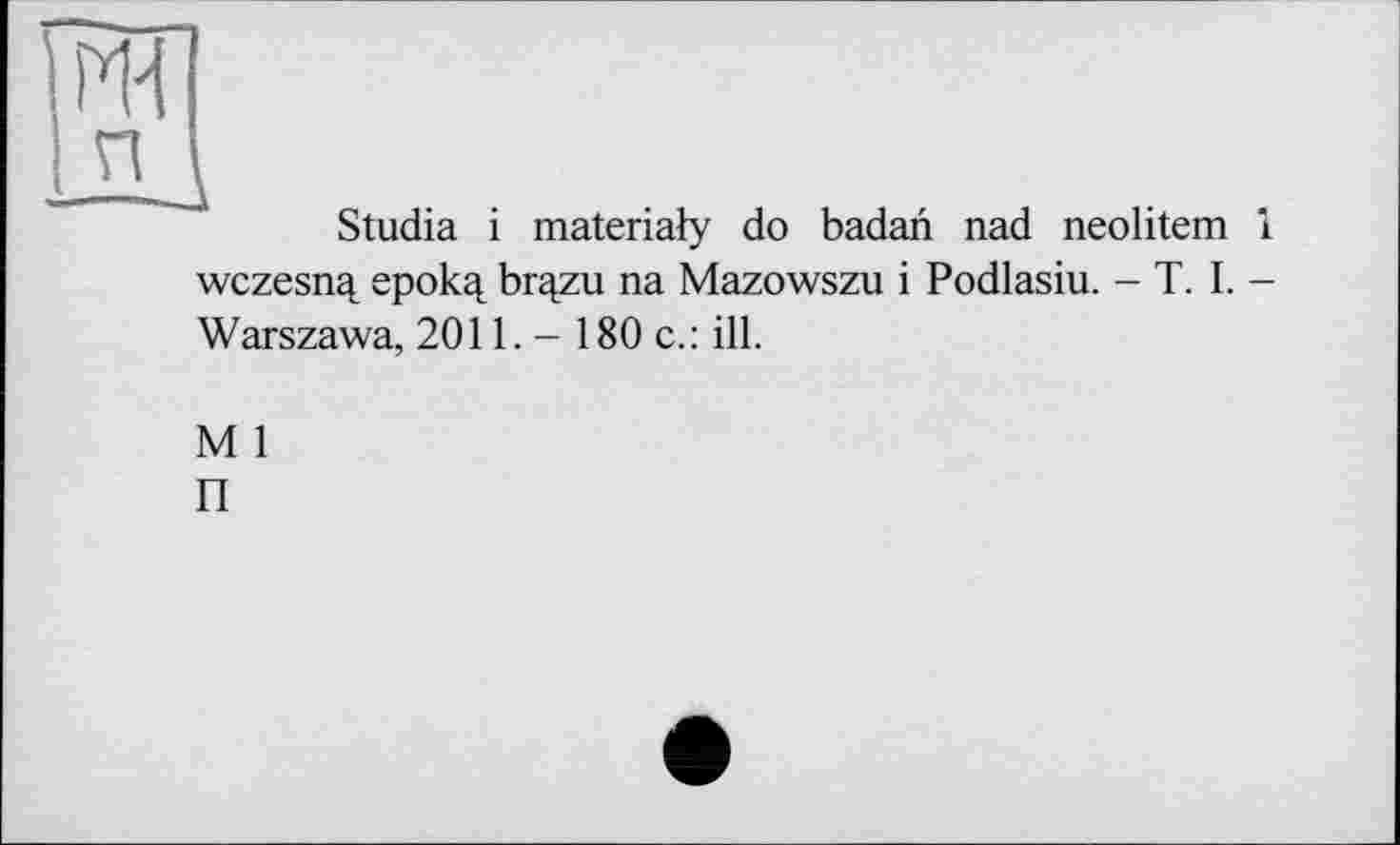 ﻿Studia і materialy do badan nad neolitem 1 wczesnq, epok^ brqzu na Mazowszu і Podlasiu. - T. I. -Warszawa, 2011. - 180 c.: ill.
M 1
П